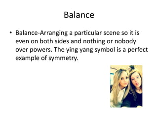 Balance
• Balance-Arranging a particular scene so it is
  even on both sides and nothing or nobody
  over powers. The ying yang symbol is a perfect
  example of symmetry.
 