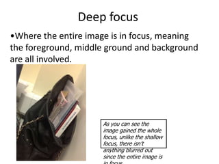 Deep focus
•Where the entire image is in focus, meaning
the foreground, middle ground and background
are all involved.




                     As you can see the
                     image gained the whole
                     focus, unlike the shallow
                     focus, there isn’t
                     anything blurred out
                     since the entire image is
 