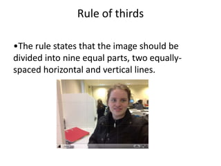 Rule of thirds

•The rule states that the image should be
divided into nine equal parts, two equally-
spaced horizontal and vertical lines.
 