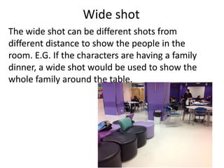 Wide shot
The wide shot can be different shots from
different distance to show the people in the
room. E.G. If the characters are having a family
dinner, a wide shot would be used to show the
whole family around the table.
 