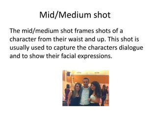 Mid/Medium shot
The mid/medium shot frames shots of a
character from their waist and up. This shot is
usually used to capture the characters dialogue
and to show their facial expressions.
 