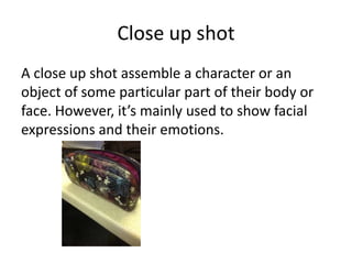 Close up shot
A close up shot assemble a character or an
object of some particular part of their body or
face. However, it’s mainly used to show facial
expressions and their emotions.
 