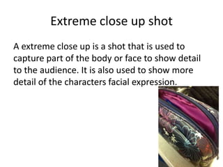 Extreme close up shot
A extreme close up is a shot that is used to
capture part of the body or face to show detail
to the audience. It is also used to show more
detail of the characters facial expression.
 