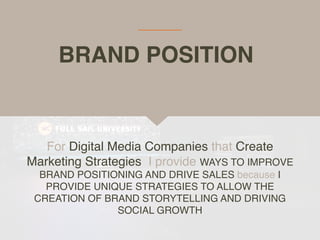BRAND POSITION
For Digital Media Companies that Create
Marketing Strategies, I provide WAYS TO IMPROVE
BRAND POSITIONING AND DRIVE SALES because I
PROVIDE UNIQUE STRATEGIES TO ALLOW THE
CREATION OF BRAND STORYTELLING AND DRIVING
SOCIAL GROWTH
 