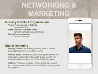 NETWORKING &
MARKETING
Industry Events & Organizations
• Young Professionals in Orlando
‣ Orlando Dec 7th
• Bites and Brew Business Mixer
‣ Jan 26th Central Boulevard Orlando
• Media Communications
‣ Nov 30th Full Sail
Digital Marketing
• Primary Content: Outdoorsy products, product reviews,
product photography, automotive content
• Primary Tools: Primarily Tik Tok and Instagram are the two
most used social media platforms for digital content. For
Instagram once per week, for Tik Tok 3-4 times a week
• Website: I’ll design my digital portfolio to highlight special
products and work that I’ve done that will link me to my goals
and passions.
 