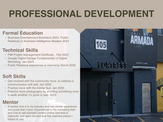PROFESSIONAL DEVELOPMENT
Mentor
• A mentor that is in my industry and has similar experience
and goals that I have. Experienced in the marketing
fi
eld
and how to sell branded content online One that is
optimistic and open-minded and has explored places I
dream to see.
Formal Education
• Business Entertainment Bachelors 2023, Public
Relations or Business Intelligence Masters 2024
Technical Skills
• PMI Project Management Certi
fi
cate , Feb 2023
• Google Digital Garage Fundamentals of Digital
Marketing, Jan 2023
• Public Relations experience or internship March 2023
Soft Skills
• Get involved with the community more, to address a
communication soft skill, Jan 2023
• Practice more with the Adobe Suit, Jan 2023
• Practice more photography by shooting something once
a week whether it’s good or bad. 2023
 