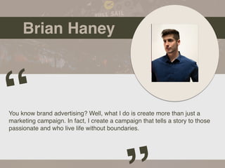 Brian Haney
You know brand advertising? Well, what I do is create more than just a
marketing campaign. In fact, I create a campaign that tells a story to those
passionate and who live life without boundaries.
“
 