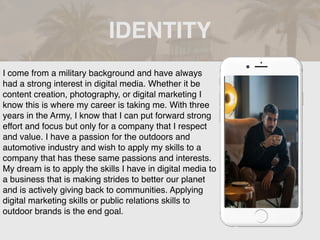 IDENTITY
Picture of You
Goes Here
I come from a military background and have always
had a strong interest in digital media. Whether it be
content creation, photography, or digital marketing I
know this is where my career is taking me. With three
years in the Army, I know that I can put forward strong
effort and focus but only for a company that I respect
and value. I have a passion for the outdoors and
automotive industry and wish to apply my skills to a
company that has these same passions and interests.
My dream is to apply the skills I have in digital media to
a business that is making strides to better our planet
and is actively giving back to communities. Applying
digital marketing skills or public relations skills to
outdoor brands is the end goal.
 