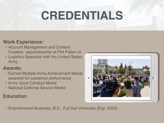 CREDENTIALS
Work Experience:
• Account Management and Content
Creation apprenticeship at Phil Pallen co
• Logistics Specialist with the United States
Army
Education:
• Entertainment Business, B.S., Full Sail University (Exp. 2023)
Awards:
• Earned Multiple Army Achievement Medal
awarded for sustained performance
• Army Good Conduct Medal
• National Defense Service Medal
Picture Relevant
to Your Industry
Goes Here
 