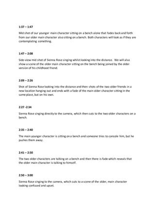 1:37 – 1:47
Mid shot of our younger main character sitting on a bench alone that fades back and forth
from our older main character also sitting on a bench. Both characters will look as if they are
contemplating something.
1:47 – 2:08
Side-view mid shot of Sienna Rose singing whilst looking into the distance. We will also
show a scene of the older main character sitting on the bench being joined by the older
version of his childhood friend.
2:09 – 2:26
Shot of Sienna Rose looking into the distance and then shots of the two older friends in a
new location hanging out and ends with a fade of the main older character sitting in the
same place, but on his own.
2:27 -2:34
Sienna Rose singing directly to the camera, which then cuts to the two older characters on a
bench.
2:35 – 2:40
The main younger character is sitting on a bench and someone tries to console him, but he
pushes them away.
2:41 – 2:50
The two older characters are talking on a bench and then there is fade which reveals that
the older main character is talking to himself.
2:50 – 3:00
Sienna Rose singing to the camera, which cuts to a scene of the older, main character
looking confused and upset.
 
