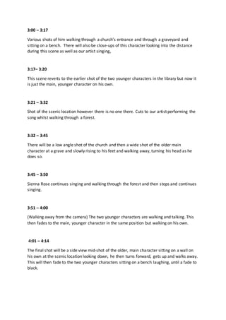 3:00 – 3:17
Various shots of him walking through a church’s entrance and through a graveyard and
sitting on a bench. There will also be close-ups of this character looking into the distance
during this scene as well as our artist singing,
3:17– 3:20
This scene reverts to the earlier shot of the two younger characters in the library but now it
is just the main, younger character on his own.
3:21 – 3:32
Shot of the scenic location however there is no one there. Cuts to our artist performing the
song whilst walking through a forest.
3:32 – 3:45
There will be a low angle shot of the church and then a wide shot of the older main
character at a grave and slowly rising to his feet and walking away, turning his head as he
does so.
3:45 – 3:50
Sienna Rose continues singing and walking through the forest and then stops and continues
singing.
3:51 – 4:00
(Walking away from the camera) The two younger characters are walking and talking. This
then fades to the main, younger character in the same position but walking on his own.
4:01 – 4:14
The final shot will be a side view mid-shot of the older, main character sitting on a wall on
his own at the scenic location looking down, he then turns forward, gets up and walks away.
This will then fade to the two younger characters sitting on a bench laughing, until a fade to
black.
 