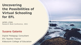 Uncovering
the Possibilities of
Virtual Schooling
for EFL
IATEFL LTSIG
Research Book Conference, 2021
Susana Galante
Digital Pedagogy Consultant
EFL Teacher Trainer
Kibbutzim College of Education
 
