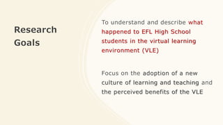 Research
Goals
To understand and describe what
happened to EFL High School
students in the virtual learning
environment (VLE)
Focus on the adoption of a new
culture of learning and teaching and
the perceived benefits of the VLE
 