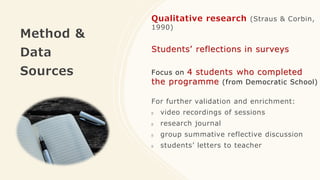 Method &
Data
Sources
Qualitative research (Straus & Corbin,
1990)
Students’ reflections in surveys
Focus on 4 students who completed
the programme (from Democratic School)
For further validation and enrichment:
video recordings of sessions
research journal
group summative reflective discussion
students’ letters to teacher
 