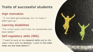 Traits of successful students
High motivation
“It was hard and confusing, but I'm happy I
didn't give up.”
Learning disabilities
“The virtual space itself helps me concentrate and
learn better."
Self-regulatory skills (SRS)
“I want to work on my research skills and on the
ways I learn with my dyslexia. I want to find what
helps me and what doesn’t.”
 