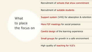 What
to place
the focus on
Recruitment of schools that show commitment
Recruitment of suitable students
Support system (VHS) for absorption & retention
More F2F meetings for social presence
Careful design of the learning experience
Small groups for growth in a safe environment
High quality of teaching for VLE’s
 