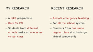 MY RESEARCH
o A pilot programme
o Only for EFL
o Students from different
schools make up one same
virtual class
RECENT RESEARCH
o Remote emergency teaching
o For all the school system
o Students from one same
regular class at schools go
virtual temporarily
 