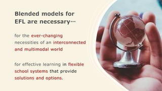 Blended models for
EFL are necessary…
for the ever-changing
necessities of an interconnected
and multimodal world
for effective learning in flexible
school systems that provide
solutions and options.
 