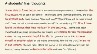 A students’ final thoughts
“I was able to focus better, and it was an interesting experience. I remember the
first lesson. We all sat in our school… There were some technical problems, and I was
so stressed out. I was thinking: “How do I look?” “What if there will be noise around
me?” “How the hell is this site supposed to work?” “Is this really my ID?” Now I have
found the things that help me learn in the best way. I learnt a lot about
myself and it was great to know that our lessons were helpful for my matriculation
exam, but they were also helpful for life. You gave me the tools to express
myself in another voice. In the middle of the year, Yam told me that I’m so me
in our lessons. She was right. I think the four of us are acting like ourselves in the
lessons; mainly because we feel comfortable and have fun.” (Norah)
 