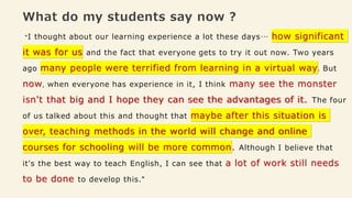 What do my students say now ?
"I thought about our learning experience a lot these days… how significant
it was for us and the fact that everyone gets to try it out now. Two years
ago many people were terrified from learning in a virtual way. But
now, when everyone has experience in it, I think many see the monster
isn't that big and I hope they can see the advantages of it. The four
of us talked about this and thought that maybe after this situation is
over, teaching methods in the world will change and online
courses for schooling will be more common. Although I believe that
it's the best way to teach English, I can see that a lot of work still needs
to be done to develop this."
 