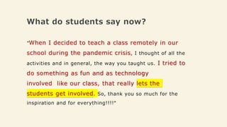 What do students say now?
"When I decided to teach a class remotely in our
school during the pandemic crisis, I thought of all the
activities and in general, the way you taught us. I tried to
do something as fun and as technology
involved like our class, that really lets the
students get involved. So, thank you so much for the
inspiration and for everything!!!!"
 