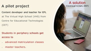 A pilot project
Content developer and teacher for EFL
at The Virtual High School (VHS) from
Centre for Educational Technologies
(CET)
Students in periphery schools get
access to
o advanced matriculation classes
o master teachers.
A solution
(Cavanaugh & Clark, 2007)
 
