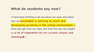 What do students say now?
"I have been thinking a lot too about our class and about
how we succeeded in learning so much and
developing ourselves in the virtual environment. I
have also got from our class and from the way you taught
us a lot of inspiration for my current classes and
meetings❤️."
 