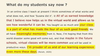 What do my students say now ?
In an online class I teach at present I think sometimes of what works and
what does not, and how 'Susana did it’. ☺️ All of us earned knowledge
that I believe now helps us in the virtual world and allows us to
see how wonderful it can be. You taught us so much and your class
is a part of what has made the four of us such good friends. We
all have meaningful memories from it. Now, I'm hoping that from this
world disaster some good will come out, and that maybe in the future
schools, virtual classes will be more common and will be used in
productive ways. I'm prouder of us and of our learning experience
even more these days. (Norah, 2020)
 