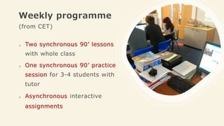 Weekly programme
(from CET)
o Two synchronous 90’ lessons
with whole class
o One synchronous 90’ practice
session for 3-4 students with
tutor
o Asynchronous interactive
assignments
 