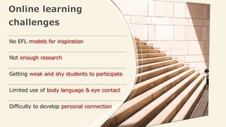Online learning
challenges
No EFL models for inspiration
Not enough research
Getting weak and shy students to participate
Limited use of body language & eye contact
Difficulty to develop personal connection
 