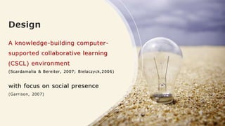 Design
A knowledge-building computer-
supported collaborative learning
)CSCL) environment
(Scardamalia & Bereiter, 2007; Bielaczyck,2006)
with focus on social presence
(Garrison, 2007)
 