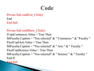 Private Sub cmdExit_Click()
End
End Sub
Private Sub cmdShow_Click()
If optCommerce.Value = True Then
lblFaculty.Caption = "You selected" & " Commerce " & "Faculty "
ElseIf optArts.Value = True Then
lblFaculty.Caption = "You selected" & " Arts " & " Faculty "
ElseIf optScience.Value = True Then
lblFaculty.Caption = "You selected" & " Science " & " Faculty "
End If
End Sub
 