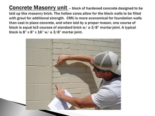 Concrete Masonry unit – block of hardened concrete designed to be laid up like masonry brick. The hollow cores allow for the block walls to be filled with grout for additional strength.  CMU is more economical for foundation walls than cast in place concrete, and when laid by a proper mason, one course of block is equal to3 courses of standard brick w/ a 3/8” mortar joint. A typical block is 8” x 8” x 16” w/ a 3/8” mortar joint.