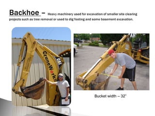 Backhoe – Heavy machinery used for excavation of smaller site clearing projects such as tree removal or used to dig footing and some basement excavation.Bucket width – 32”