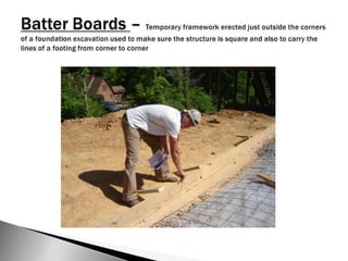 Batter Boards – Temporary framework erected just outside the corners of a foundation excavation used to make sure the structure is square and also to carry the lines of a footing from corner to corner
