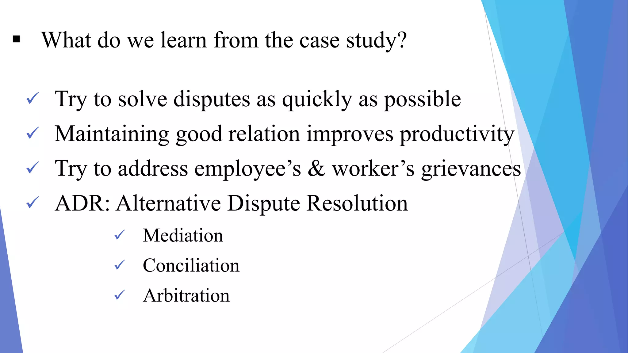  What do we learn from the case study?
 Try to solve disputes as quickly as possible
 Maintaining good relation improves productivity
 Try to address employee’s & worker’s grievances
 ADR: Alternative Dispute Resolution
 Mediation
 Conciliation
 Arbitration
 