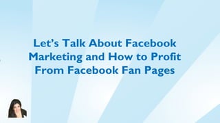 Let’s Talk About Facebook
Marketing and How to Profit
 From Facebook Fan Pages
 