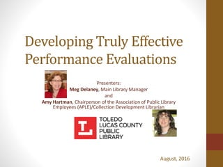 Developing Truly Effective
Performance Evaluations
Presenters:
Meg Delaney, Main Library Manager
and
Amy Hartman, Chairperson of the Association of Public Library
Employees (APLE)/Collection Development Librarian
August, 2016
 