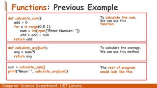 Functions: Previous Example
Computer Science Department, UET Lahore.
def calculate_sum():
add = 0
for x in range(0,5,1):
num = int(input("Enter Number: "))
add = add + num
return add
To calculate the sum,
We can use this
function
def calculate_avg(sum):
avg = sum/5
return avg
To calculate the average,
We can use this method
sum = calculate_sum()
print("Mean: ", calculate_avg(sum))
The rest of program
would look like this.
 