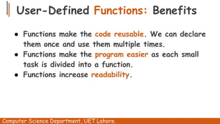 User-Defined Functions: Benefits
● Functions make the code reusable. We can declare
them once and use them multiple times.
● Functions make the program easier as each small
task is divided into a function.
● Functions increase readability.
Computer Science Department, UET Lahore.
 