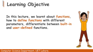Learning Objective
In this lecture, we learnt about functions,
how to define functions with different
parameters, differentiate between built-in
and user-defined functions.
Computer Science Department, UET Lahore.
 