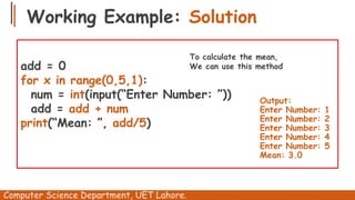 Working Example: Solution
Computer Science Department, UET Lahore.
add = 0
for x in range(0,5,1):
num = int(input(“Enter Number: ”))
add = add + num
print(“Mean: ”, add/5)
Output:
Enter Number: 1
Enter Number: 2
Enter Number: 3
Enter Number: 4
Enter Number: 5
Mean: 3.0
To calculate the mean,
We can use this method
 