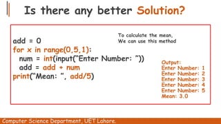 Is there any better Solution?
Computer Science Department, UET Lahore.
add = 0
for x in range(0,5,1):
num = int(input(“Enter Number: ”))
add = add + num
print(“Mean: ”, add/5)
Output:
Enter Number: 1
Enter Number: 2
Enter Number: 3
Enter Number: 4
Enter Number: 5
Mean: 3.0
To calculate the mean,
We can use this method
 
