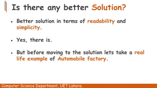 Is there any better Solution?
Computer Science Department, UET Lahore.
● Better solution in terms of readability and
simplicity.
● Yes, there is.
● But before moving to the solution lets take a real
life example of Automobile factory.
 