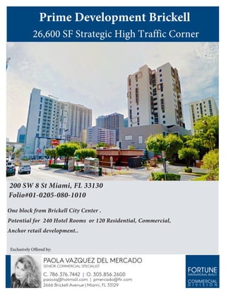 200 SW 8 St Miami, FL 33130
Folio#01-0205-080-1010
One block from Brickell City Center .
Potential for 240 Hotel Rooms or 120 Residential, Commercial,
Anchor retail development..					
Prime Development Brickell
26,600 SF Strategic High Traffic Corner
C. 786.376.7442 | O. 305.856.2600
paovzq@hotmail.com | pmercado@fir.com
2666 Brickell Avenue | Miami, FL 33129
SENIOR COMMERCIAL SPECIALIST
PAOLA VAZQUEZ DEL MERCADO
Exclusively Offered by:
 