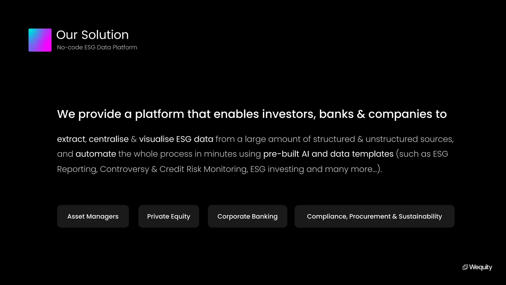 We provide a platform that enables investors, banks & companies to
extract, centralise & visualise ESG data from a large amount of structured & unstructured sources,
and automate the whole process in minutes using pre-built AI and data templates (such as ESG
Reporting, Controversy & Credit Risk Monitoring, ESG investing and many more...).
Our Solution
No-code ESG Data Platform
Asset Managers Private Equity Corporate Banking Compliance, Procurement & Sustainability
 