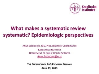 What makes a systematic review
systematic? Epidemiologic perspectives
ANNA SIDORCHUK, MD, PHD, RESEARCH COORDINATOR
KAROLINSKA INSTITUTET
DEPARTMENT OF PUBLIC HEALTH SCIENCES
ANNA.SIDORCHUK@KI.SE
THE EPIDEMIOLOGY PHD PROGRAM SEMINAR
APRIL 29, 2013
 