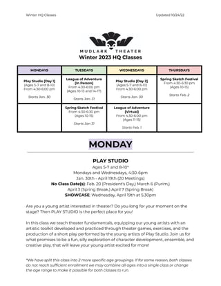 Winter HQ Classes Updated 10/24/22
Winter 2023 HQ Classes
MONDAYS TUESDAYS WEDNESDAYS THURSDAYS
Play Studio [Day 1]
(Ages 5-7 and 8-10)
From 4:30-6:00 pm
Starts Jan. 30
League of Adventure
[In Person]
From 4:30-6:00 pm
(Ages 10-13 and 14-17)
Starts Jan. 31
Play Studio [Day 2]
(Ages 5-7 and 8-10)
From 4:30-6:00 pm
Starts Jan. 30
Spring Sketch Festival
From 4:30-6:30 pm
(Ages 10-15)
Starts Feb. 2
Spring Sketch Festival
From 4:30-6:30 pm
(Ages 10-15)
Starts Jan 31
League of Adventure
[Virtual]
From 4:30-6:00 pm
(Ages 11-15)
Starts Feb. 1
MONDAY
PLAY STUDIO
Ages 5-7 and 8-10*
Mondays and Wednesdays, 4:30-6pm
Jan. 30th - April 19th (20 Meetings)
No Class Date(s): Feb. 20 (President's Day,) March 6 (Purim,)
April 3 (Spring Break,) April 7 (Spring Break)
SHOWCASE: Wednesday, April 19th at 5:30pm
Are you a young artist interested in theater? Do you long for your moment on the
stage? Then PLAY STUDIO is the perfect place for you!
In this class we teach theater fundamentals, equipping our young artists with an
artistic toolkit developed and practiced through theater games, exercises, and the
production of a short play performed by the young artists of Play Studio. Join us for
what promises to be a fun, silly exploration of character development, ensemble, and
creative play, that will leave your young artist excited for more!
*We have split this class into 2 more specific age groupings. If for some reason, both classes
do not reach sufficient enrollment we may combine all ages into a single class or change
the age range to make it possible for both classes to run.
 