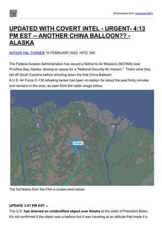 Downloaded from: justpaste.it/9lj1l
UPDATED WITH COVERT INTEL - URGENT- 4:13
PM EST -- ANOTHER CHINA BALLOON?? -
ALASKA
NATION HAL TURNER 10 FEBRUARY 2023 HITS: 345
The Federal Aviation Administration has issued a Notice to Air Missions (NOTAM) near
Prudhoe Bay, Alaska, closing air space for a "National Security Air mission." That's what they
did off South Carolina before shooting down the first China Balloon!
A U.S. Air Force C-130 refueling tanker has been on-station for about the past thirty minutes
and remains in the area, as seen from the radar image below:
The full Notice from the FAA is screen-shot below:
UPDATE 3:07 PM EST --
The U.S. has downed an unidentified object over Alaska at the order of President Biden.
It's not confirmed if the object was a balloon but it was traveling at an altitude that made it a
 