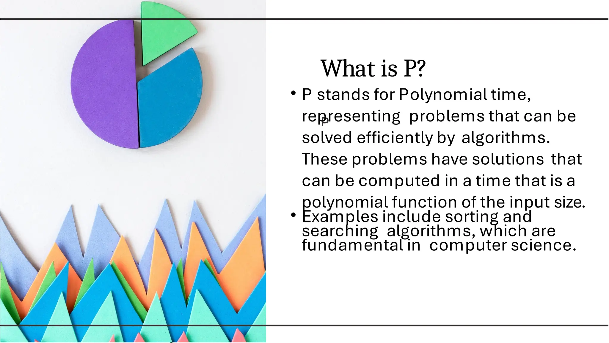 What is P?
• P stands for Polynomial time,
representing problems that can be
solved efﬁciently by algorithms.
These problems have solutions that
can be computed in a time that is a
polynomial function of the input size.
• Examples include sorting and
searching algorithms, which are
fundamental in computer science.
 